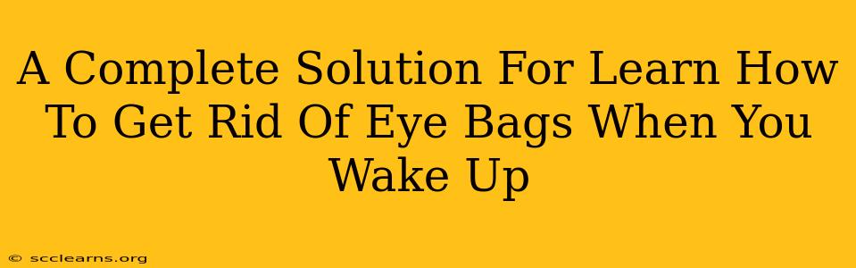 A Complete Solution For Learn How To Get Rid Of Eye Bags When You Wake Up