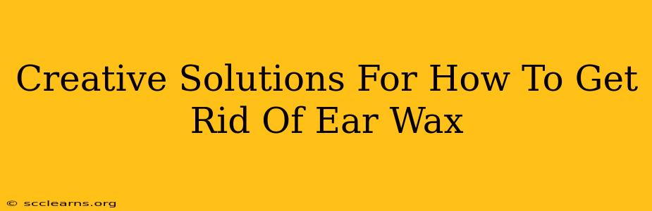 Creative Solutions For How To Get Rid Of Ear Wax