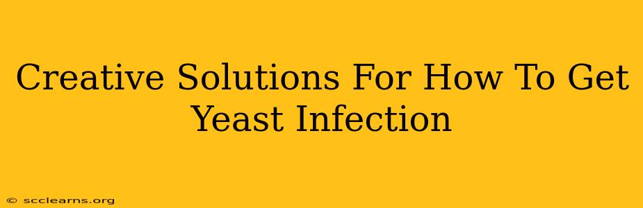 Creative Solutions For How To Get Yeast Infection