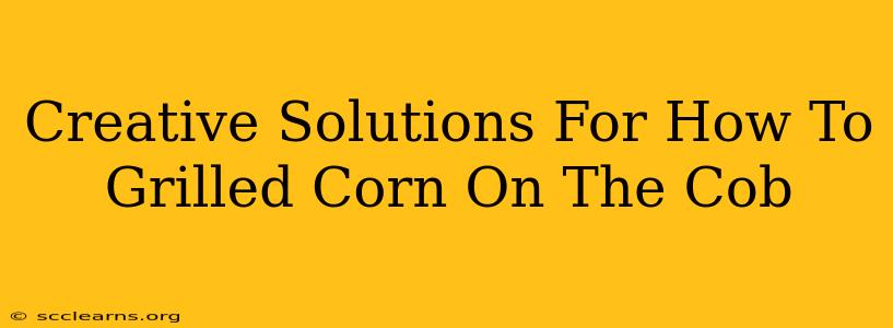 Creative Solutions For How To Grilled Corn On The Cob