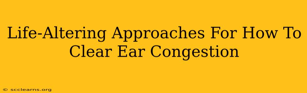 Life-Altering Approaches For How To Clear Ear Congestion