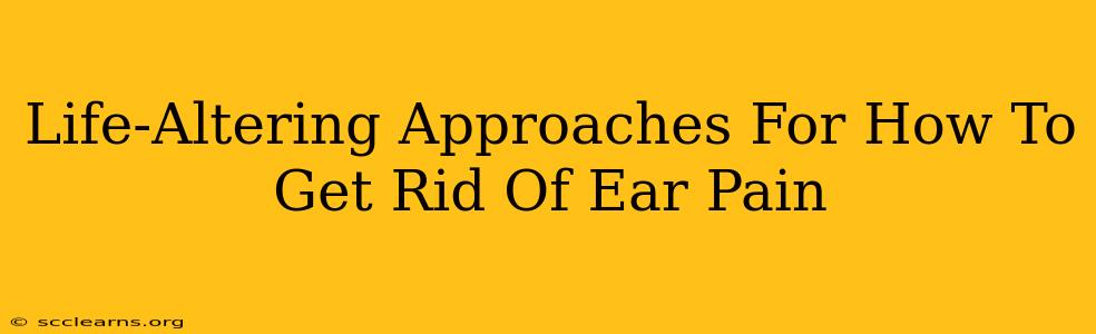 Life-Altering Approaches For How To Get Rid Of Ear Pain