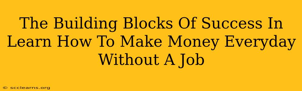 The Building Blocks Of Success In Learn How To Make Money Everyday Without A Job