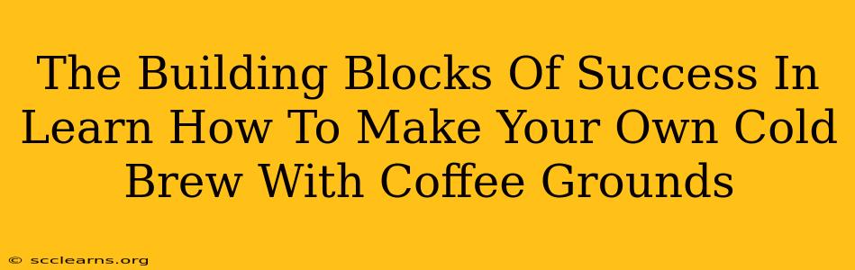 The Building Blocks Of Success In Learn How To Make Your Own Cold Brew With Coffee Grounds