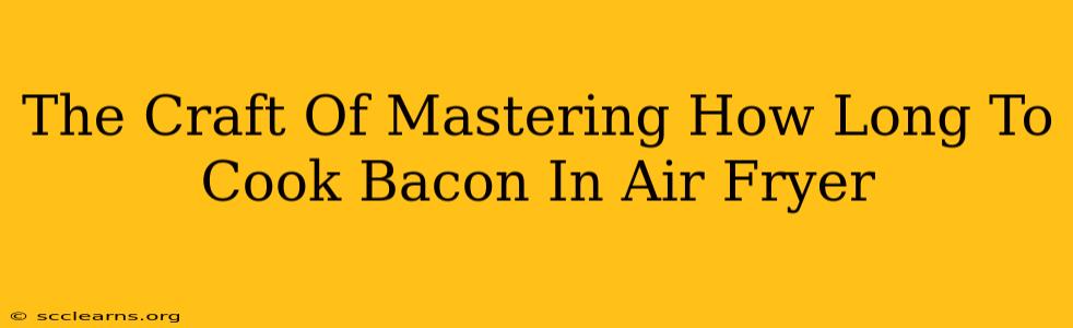 The Craft Of Mastering How Long To Cook Bacon In Air Fryer