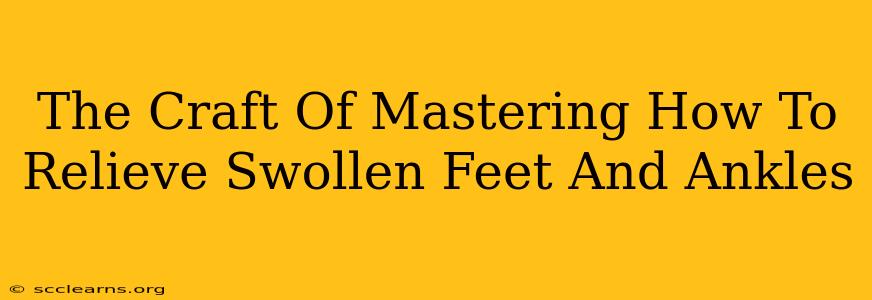 The Craft Of Mastering How To Relieve Swollen Feet And Ankles