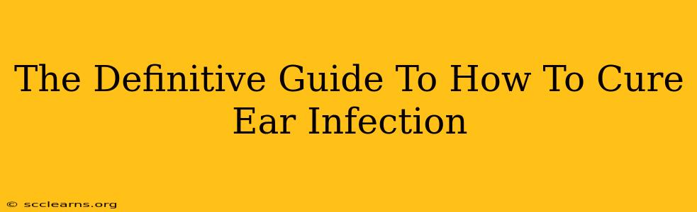 The Definitive Guide To How To Cure Ear Infection