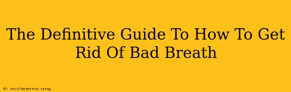 The Definitive Guide To How To Get Rid Of Bad Breath