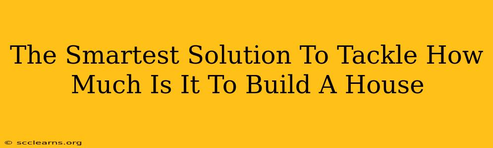 The Smartest Solution To Tackle How Much Is It To Build A House