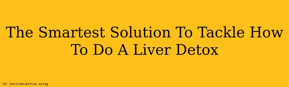 The Smartest Solution To Tackle How To Do A Liver Detox