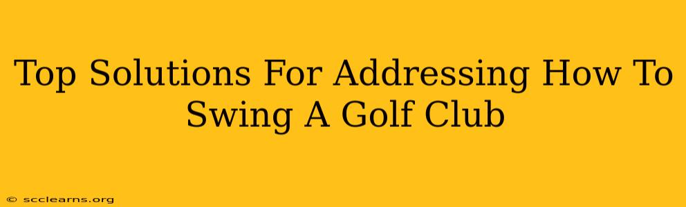 Top Solutions For Addressing How To Swing A Golf Club